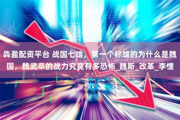 犇盈配资平台 战国七雄，第一个称雄的为什么是魏国，魏武卒的战力究竟有多恐怖_魏斯_改革_李悝