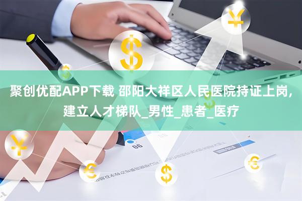 聚创优配APP下载 邵阳大祥区人民医院持证上岗,建立人才梯队_男性_患者_医疗