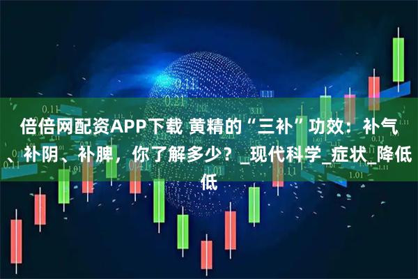 倍倍网配资APP下载 黄精的“三补”功效：补气、补阴、补脾，你了解多少？_现代科学_症状_降低