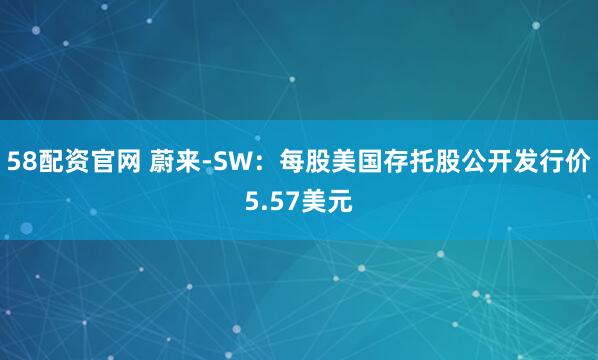 58配资官网 蔚来-SW：每股美国存托股公开发行价5.57美元