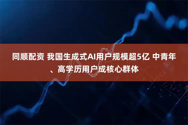 同顺配资 我国生成式AI用户规模超5亿 中青年、高学历用户成核心群体