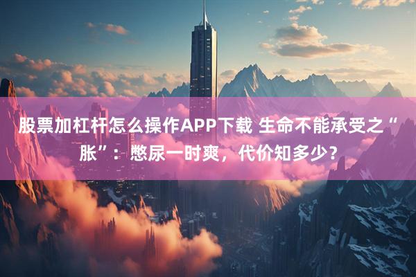 股票加杠杆怎么操作APP下载 生命不能承受之“胀”：憋尿一时爽，代价知多少？