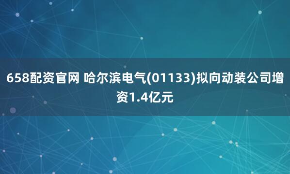 658配资官网 哈尔滨电气(01133)拟向动装公司增资1.4亿元