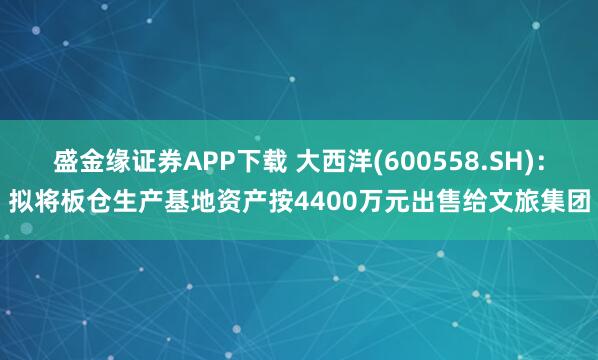 盛金缘证券APP下载 大西洋(600558.SH)：拟将板仓生产基地资产按4400万元出售给文旅集团