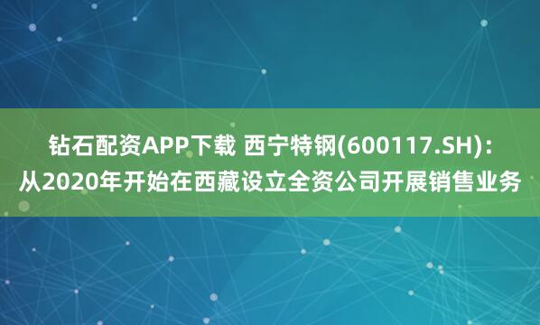 钻石配资APP下载 西宁特钢(600117.SH)：从2020年开始在西藏设立全资公司开展销售业务
