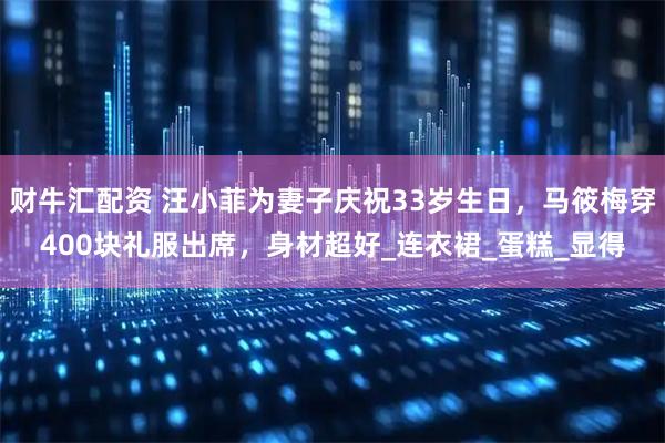 财牛汇配资 汪小菲为妻子庆祝33岁生日，马筱梅穿400块礼服出席，身材超好_连衣裙_蛋糕_显得