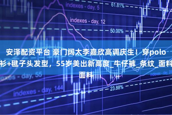 安泽配资平台 豪门阔太李嘉欣高调庆生！穿polo衫+毽子头发型，55岁美出新高度_牛仔裤_条纹_面料