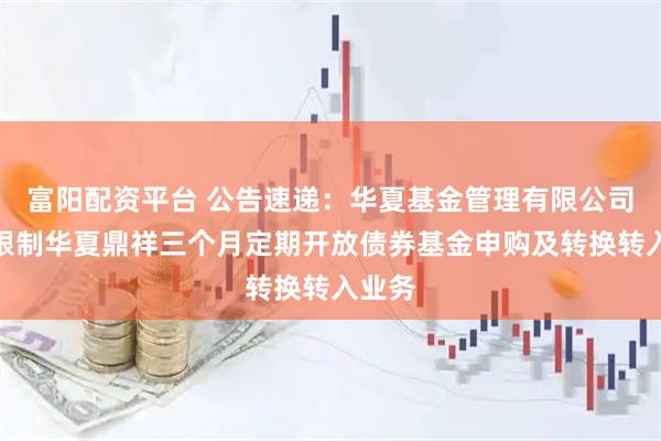 富阳配资平台 公告速递：华夏基金管理有限公司关于限制华夏鼎祥三个月定期开放债券基金申购及转换转入业务