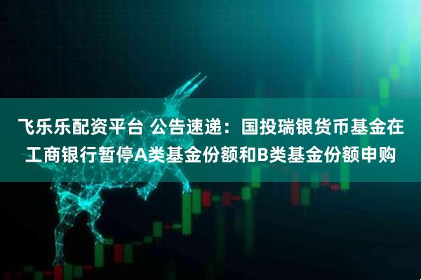 飞乐乐配资平台 公告速递：国投瑞银货币基金在工商银行暂停A类基金份额和B类基金份额申购