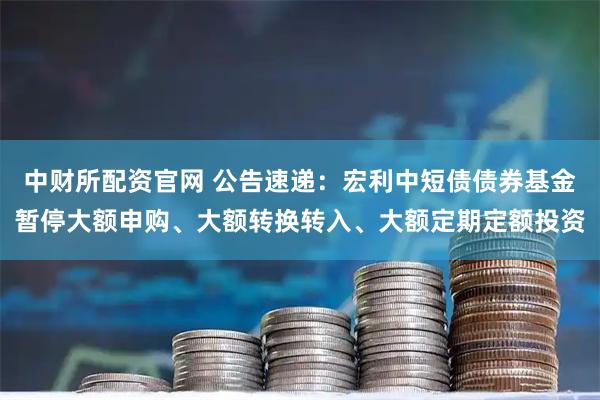 中财所配资官网 公告速递：宏利中短债债券基金暂停大额申购、大额转换转入、大额定期定额投资