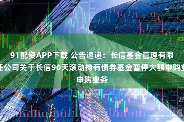 91配资APP下载 公告速递：长信基金管理有限责任公司关于长信90天滚动持有债券基金暂停大额申购业务