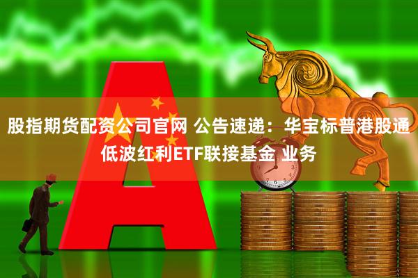 股指期货配资公司官网 公告速递：华宝标普港股通低波红利ETF联接基金 业务