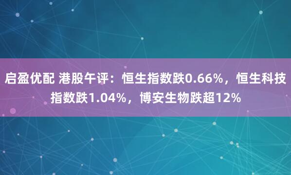 启盈优配 港股午评：恒生指数跌0.66%，恒生科技指数跌1.04%，博安生物跌超12%