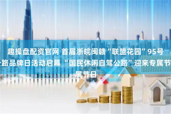 趣操盘配资官网 首届浙皖闽赣“联盟花园”95号公路品牌日活动启幕 “国民休闲自驾公路”迎来专属节日
