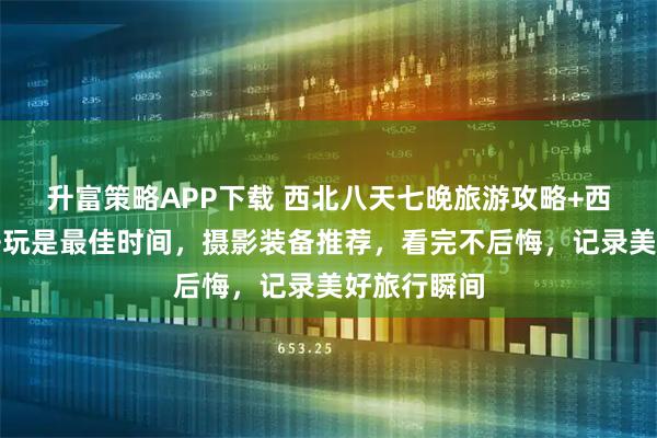 升富策略APP下载 西北八天七晚旅游攻略+西北几月份去玩是最佳时间，摄影装备推荐，看完不后悔，记录美好旅行瞬间