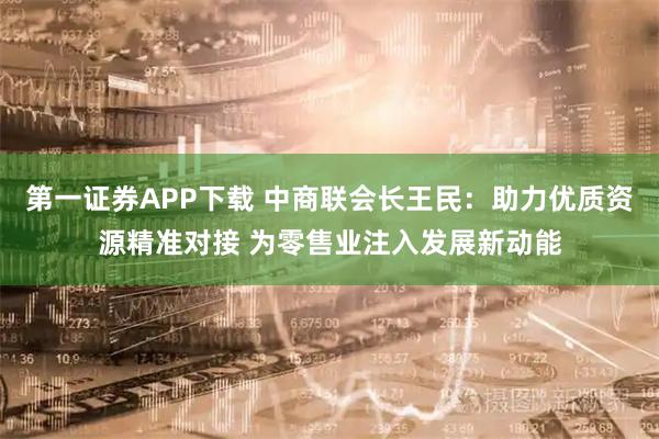 第一证券APP下载 中商联会长王民:助力优质资源精准对接 为零售业注入发展新动能