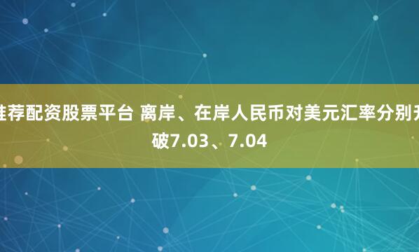 推荐配资股票平台 离岸、在岸人民币对美元汇率分别升破7.03、7.04