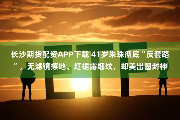 长沙期货配资APP下载 41岁朱珠彻底“反套路”，无滤镜擦地、红裙露细纹，却美出圈封神